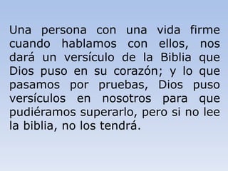 Una persona con una vida firme
cuando hablamos con ellos, nos
dará un versículo de la Biblia que
Dios puso en su corazón; y lo que
pasamos por pruebas, Dios puso
versículos en nosotros para que
pudiéramos superarlo, pero si no lee
la biblia, no los tendrá.
 