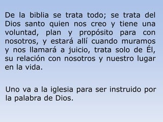 De la biblia se trata todo; se trata del
Dios santo quien nos creo y tiene una
voluntad, plan y propósito para con
nosotros, y estará allí cuando muramos
y nos llamará a juicio, trata solo de Él,
su relación con nosotros y nuestro lugar
en la vida.
Uno va a la iglesia para ser instruido por
la palabra de Dios.
 