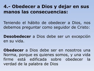 4.- Obedecer a Dios y dejar en sus
manos las consecuencias:
Teniendo el hábito de obedecer a Dios, nos
debemos preguntar como seguidor de Cristo:
Desobedecer a Dios debe ser un excepción
en su vida.
Obedecer a Dios debe ser en nosotros una
Norma, porque es quienes somos, y una vida
firme está edificada sobre obedecer la
verdad de la palabra de Dios
 