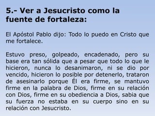 5.- Ver a Jesucristo como la
fuente de fortaleza:
El Apóstol Pablo dijo: Todo lo puedo en Cristo que
me fortalece.
Estuvo preso, golpeado, encadenado, pero su
base era tan sólida que a pesar que todo lo que le
hicieron, nunca lo desanimaron, ni se dio por
vencido, hicieron lo posible por detenerlo, trataron
de asesinarlo porque Él era firme, se mantuvo
firme en la palabra de Dios, firme en su relación
con Dios, firme en su obediencia a Dios, sabia que
su fuerza no estaba en su cuerpo sino en su
relación con Jesucristo.
 