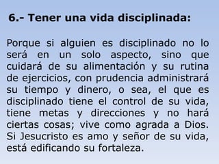 6.- Tener una vida disciplinada:
Porque si alguien es disciplinado no lo
será en un solo aspecto, sino que
cuidará de su alimentación y su rutina
de ejercicios, con prudencia administrará
su tiempo y dinero, o sea, el que es
disciplinado tiene el control de su vida,
tiene metas y direcciones y no hará
ciertas cosas; vive como agrada a Dios.
Si Jesucristo es amo y señor de su vida,
está edificando su fortaleza.
 