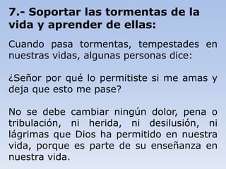 7.- Soportar las tormentas de la
vida y aprender de ellas:
Cuando pasa tormentas, tempestades en
nuestras vidas, algunas personas dice:
¿Señor por qué lo permitiste si me amas y
deja que esto me pase?
No se debe cambiar ningún dolor, pena o
tribulación, ni herida, ni desilusión, ni
lágrimas que Dios ha permitido en nuestra
vida, porque es parte de su enseñanza en
nuestra vida.
 
