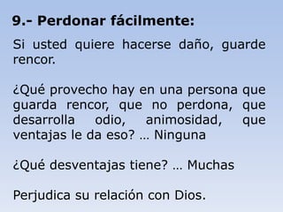 9.- Perdonar fácilmente:
Si usted quiere hacerse daño, guarde
rencor.
¿Qué provecho hay en una persona que
guarda rencor, que no perdona, que
desarrolla odio, animosidad, que
ventajas le da eso? … Ninguna
¿Qué desventajas tiene? … Muchas
Perjudica su relación con Dios.
 