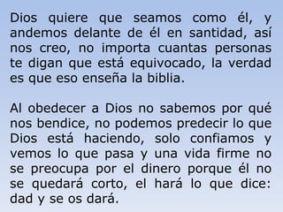 Dios quiere que seamos como él, y
andemos delante de él en santidad, así
nos creo, no importa cuantas personas
te digan que está equivocado, la verdad
es que eso enseña la biblia.
Al obedecer a Dios no sabemos por qué
nos bendice, no podemos predecir lo que
Dios está haciendo, solo confiamos y
vemos lo que pasa y una vida firme no
se preocupa por el dinero porque él no
se quedará corto, el hará lo que dice:
dad y se os dará.
 