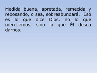 Medida buena, apretada, remecida y
rebosando, o sea, sobreabundará. Eso
es lo que dice Dios, no lo que
merecemos, sino lo que Él desea
darnos.
 