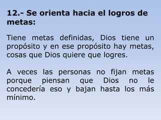 12.- Se orienta hacia el logros de
metas:
Tiene metas definidas, Dios tiene un
propósito y en ese propósito hay metas,
cosas que Dios quiere que logres.
A veces las personas no fijan metas
porque piensan que Dios no le
concedería eso y bajan hasta los más
mínimo.
 