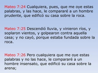 Mateo 7:24 Cualquiera, pues, que me oye estas
palabras, y las hace, le compararé a un hombre
prudente, que edificó su casa sobre la roca.
Mateo 7:25 Descendió lluvia, y vinieron ríos, y
soplaron vientos, y golpearon contra aquella
casa; y no cayó, porque estaba fundada sobre la
roca.
Mateo 7:26 Pero cualquiera que me oye estas
palabras y no las hace, le compararé a un
hombre insensato, que edificó su casa sobre la
arena;
 