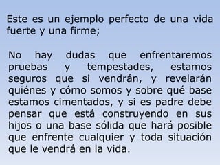 Este es un ejemplo perfecto de una vida
fuerte y una firme;
No hay dudas que enfrentaremos
pruebas y tempestades, estamos
seguros que si vendrán, y revelarán
quiénes y cómo somos y sobre qué base
estamos cimentados, y si es padre debe
pensar que está construyendo en sus
hijos o una base sólida que hará posible
que enfrente cualquier y toda situación
que le vendrá en la vida.
 