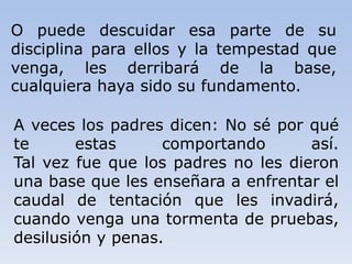 A veces los padres dicen: No sé por qué
te estas comportando así.
Tal vez fue que los padres no les dieron
una base que les enseñara a enfrentar el
caudal de tentación que les invadirá,
cuando venga una tormenta de pruebas,
desilusión y penas.
O puede descuidar esa parte de su
disciplina para ellos y la tempestad que
venga, les derribará de la base,
cualquiera haya sido su fundamento.
 