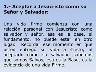 1.- Aceptar a Jesucristo como su
Señor y Salvador:
Una vida firme comienza con una
relación personal con Jesucristo como
salvador y señor, esa es la base, el
fundamento, no puede estar en otro
lugar. Recordar ese momento en que
usted entregó su vida a Cristo, al
aceptarlo como su salvador, sabemos
que somos Salvos, esa es la Base, es la
evidencia de una vida Firme.
 