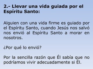2.- Llevar una vida guiada por el
Espíritu Santo:
Alguien con una vida firme es guiado por
el Espíritu Santo, cuando Jesús nos salvó
nos envió al Espíritu Santo a morar en
nosotros.
¿Por qué lo envió?
Por la sencilla razón que Él sabía que no
podríamos vivir adecuadamente si Él.
 