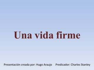 Una vida firme
Presentación creada por: Hugo Araujo Predicador: Charles Stanley
 