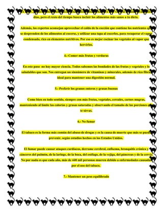 Es decir, puedes comerte una pizza o cualquier comida chatarra una vez a la semana o cada diez
          días, pero el resto del tiempo busca incluir los alimentos más sanos a tu dieta.


Además, los expertos aconsejan aprovechar el caldo de la cocción que contiene los nutrientes que
se desprenden de los alimentos al cocerse, y utilizar una tapa al cocerlos, para recuperar el vapor
  condensado, rico en elementos nutritivos. Por eso es mejor cocinar los vegetales al vapor que
                                              hervirlos.


                                  4.- Comer más frutas y verduras


  En este paso no hay mayor ciencia. Todos sabemos las bondades de las frutas y vegetales y lo
 saludables que son. Nos entregan un sinnúmero de vitaminas y minerales, además de rica fibra,
                             ideal para mantener una digestión normal.


                           5.- Preferir los granos enteros y grasas buenas


      Come bien en todo sentido, siempre con más frutas, vegetales, cereales, carnes magras,
manteniendo al límite las calorías y grasas saturadas y observando el tamaño de las porciones que
                                              te sirvas.


                                            6.- No fumar


 El tabaco es la forma más común del abuso de drogas y es la causa de muerte que más se puede
                      prevenir, según estudios hechos en los Estados Unidos.


   El fumar puede causar ataques cardíacos, derrame cerebral, enfisema, bronquitis crónica y
cánceres del pulmón, de la laringe, de la boca, del esófago, de la vejiga, del páncreas y de la cerviz.
 No por nada es que cada año, más de 440 mil personas mueren debido a enfermedades causadas
                                        por el uso del tabaco.


                                 7.- Mantener un peso equilibrado
 