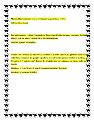 Mejora el funcionamiento venoso previniendo la aparición de varices.

Sobre el tabaquismo:




Los individuos que realizan entrenamiento físico dejan el hábito de fumar con mayor facilidad y
hay una relación inversa entre ejercicio físico y tabaquismo.

Sobre los aspectos psicológicos:




Aumenta la sensación de bienestar y disminuye el estrés mental. Se produce liberación de
endorfinas, sustancias del propio organismo con estructura química similar a morfina, que
favorecen el " sentirse bien" después del ejercicio (sin, por supuesto, los efectos malos de la
droga).

Disminuye el grado de agresividad, ira, ansiedad, angustia y depresión.

Disminuye la sensación de fatiga.
 