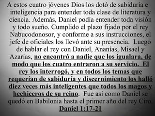 A estos cuatro jóvenes Dios los dotó de sabiduría e inteligencia para entender toda clase de literatura y ciencia. Además, Daniel podía entender toda visión y todo sueño. Cumplido el plazo fijado por el rey Nabucodonosor, y conforme a sus instrucciones, el jefe de oficiales los llevó ante su presencia.  Luego de hablar el rey con Daniel, Ananías, Misael y Azarías,  no encontró a nadie que los igualara, de modo que los cuatro entraron a su servicio.  El rey los interrogó, y en todos los temas que requerían de sabiduría y discernimiento los halló diez veces más inteligentes que todos los magos y hechiceros de su reino .  Fue así como Daniel se quedó en Babilonia hasta el primer año del rey Ciro.  Daniel 1:17-21 