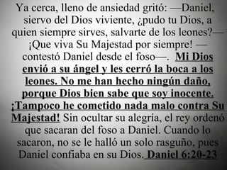   Ya cerca, lleno de ansiedad gritó: —Daniel, siervo del Dios viviente, ¿pudo tu Dios, a quien siempre sirves, salvarte de los leones?—¡Que viva Su Majestad por siempre! —contestó Daniel desde el foso—.   Mi Dios envió a su ángel y les cerró la boca a los leones. No me han hecho ningún daño, porque Dios bien sabe que soy inocente. ¡Tampoco he cometido nada malo contra Su Majestad!  Sin ocultar su alegría, el rey ordenó que sacaran del foso a Daniel. Cuando lo sacaron, no se le halló un solo rasguño, pues Daniel confiaba en su Dios.  Daniel 6:20-23 