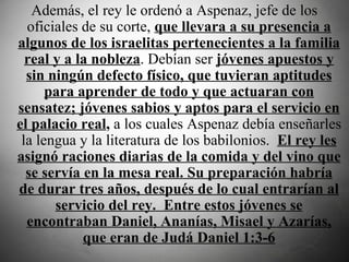  Además, el rey le ordenó a Aspenaz, jefe de los oficiales de su corte,  que llevara a su presencia a algunos de los israelitas pertenecientes a la familia real y a la nobleza . Debían ser  jóvenes apuestos y sin ningún defecto físico, que tuvieran aptitudes para aprender de todo y que actuaran con sensatez; jóvenes sabios y aptos para el servicio en el palacio real ,  a los cuales Aspenaz debía enseñarles la lengua y la literatura de los babilonios.   El rey les asignó raciones diarias de la comida y del vino que se servía en la mesa real. Su preparación habría de durar tres años, después de lo cual entrarían al servicio del rey.  Entre estos jóvenes se encontraban Daniel, Ananías, Misael y Azarías, que eran de Judá Daniel 1:3-6 