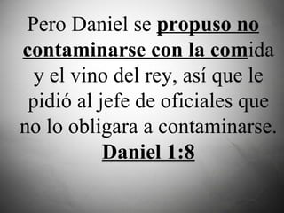 Pero Daniel se  propuso no contaminarse con la com ida y el vino del rey, así que le pidió al jefe de oficiales que no lo obligara a contaminarse.  Daniel 1:8 