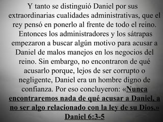   Y tanto se distinguió Daniel por sus extraordinarias cualidades administrativas, que el rey pensó en ponerlo al frente de todo el reino.  Entonces los administradores y los sátrapas empezaron a buscar algún motivo para acusar a Daniel de malos manejos en los negocios del reino. Sin embargo, no encontraron de qué acusarlo porque, lejos de ser corrupto o negligente, Daniel era un hombre digno de confianza. Por eso concluyeron: « Nunca encontraremos nada de qué acusar a Daniel, a no ser algo relacionado con la ley de su Dios.» Daniel 6:3-5 