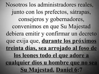 Nosotros los administradores reales, junto con los prefectos, sátrapas, consejeros y gobernadores, convenimos en que Su Majestad debiera emitir y confirmar un decreto que exija que,  durante los próximos treinta días, sea arrojado al foso de los leones todo el que adore a cualquier dios u hombre que no sea Su Majestad.   Daniel 6 :7 