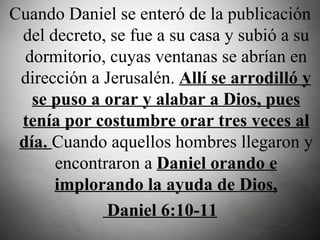 Cuando Daniel se enteró de la publicación del decreto, se fue a su casa y subió a su dormitorio, cuyas ventanas se abrían en dirección a Jerusalén.  Allí se arrodilló y se puso a orar y alabar a Dios, pues tenía por costumbre orar tres veces al día.  Cuando aquellos hombres llegaron y encontraron a  Daniel orando e implorando la ayuda de Dios, Daniel 6:10-11 