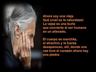 Ahora soy una vieja.Qué cruel es la naturaleza!La vejez es una burlaque convierte al ser humanoen un alienado.El cuerpo se marchita,el atractivo y la fuerza desaparecen, allí, donde una vez tuve el corazón ahora hay una piedra. 