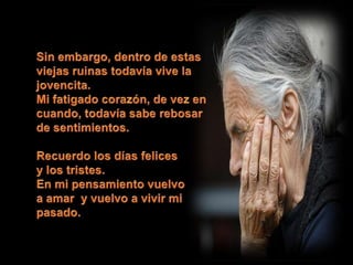 Sin embargo, dentro de estas viejas ruinas todavía vive la jovencita.Mi fatigado corazón, de vez en cuando, todavía sabe rebosar de sentimientos. Recuerdo los días felicesy los tristes.En mi pensamiento vuelvoa amar  y vuelvo a vivir mi pasado. 