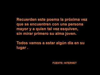 Recuerden este poema la próxima vez que se encuentren con una persona mayor y a quien tal vez esquiven,sin mirar primero su alma joven. Todos vamos a estar algún día en su lugar .FUENTE: INTERNET