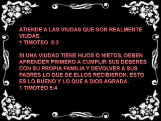 ATIENDE A LAS VIUDAS QUE SON REALMENTE VIUDAS.1 TIMOTEO  5:3SI UNA VIUDAD TIENE HIJOS O NIETOS, DEBEN APRENDER PRIMERO A CUMPLIR SUS DEBERES CON SU PROPIA FAMILIA Y DEVOLVER A SUS PADRES LO QUE DE ELLOS RECIBIERON. ESTO ES LO BUENO Y LO QUE A DIOS AGRADA.1 TIMOTEO 5:4