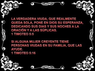 LA VERDADERA VIUDA, QUE REALMENTE QUEDA SOLA, PONE EN DIOS SU ESPERANZA, DEDICANDO SUS DIAS Y SUS NOCHES A LA ORACIÓN Y A LAS SÚPLICAS.1 TIMOTEO 5:5 SI ALGUNA MUJER CREYENTE TIENE PERSONAS VIUDAS EN SU FAMILIA, QUE LAS AYUDE.1 TIMOTEO 5:16