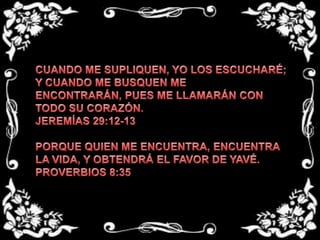 CUANDO ME SUPLIQUEN, YO LOS ESCUCHARÉ; Y CUANDO ME BUSQUEN ME ENCONTRARÁN, PUES ME LLAMARÁN CON TODO SU CORAZÓN. JEREMÍAS 29:12-13  PORQUE QUIEN ME ENCUENTRA, ENCUENTRA LA VIDA, Y OBTENDRÁ EL FAVOR DE YAVÉ. PROVERBIOS 8:35 