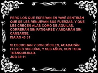 PERO LOS QUE ESPERAN EN YAVÉ SENTIRÁN QUE SE LES RENUEVAN SUS FUERZAS, Y QUE LES CRECEN ALAS COMO DE ÁGUILAS. CORRERÁN SIN FATIGARSE Y ANDARÁN SIN CANSARSE. ISAÍAS 40:31  SI ESCUCHAN Y SON DÓCILES, ACABARÁN  FELICES SUS DÍAS, Y SUS AÑOS, CON TODA TRANQUILIDAD. JOB 36:11 