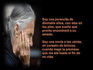 Soy una jovencita de dieciséis años, con alas en los pies, que sueña que pronto encontrará a su amado. Soy una novia a los veinte,mi corazón da brincos,cuando hago la promesaque me ata hasta el fin de mi vida.