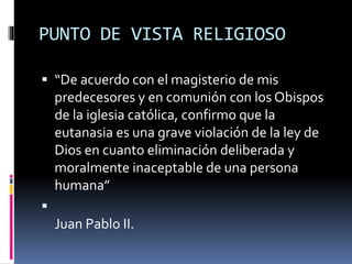 PUNTO DE VISTA RELIGIOSO
 “De acuerdo con el magisterio de mis
predecesores y en comunión con los Obispos
de la iglesia católica, confirmo que la
eutanasia es una grave violación de la ley de
Dios en cuanto eliminación deliberada y
moralmente inaceptable de una persona
humana”

Juan Pablo II.
 