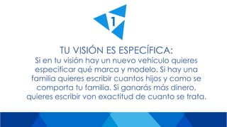 TU VISIÓN ES ESPECÍFICA:
Si en tu visión hay un nuevo vehículo quieres
especificar qué marca y modelo. Si hay una
familia quieres escribir cuantos hijos y como se
comporta tu familia. Si ganarás más dinero,
quieres escribir von exactitud de cuanto se trata.
1
 