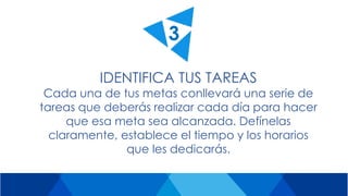 IDENTIFICA TUS TAREAS
Cada una de tus metas conllevará una serie de
tareas que deberás realizar cada día para hacer
que esa meta sea alcanzada. Defínelas
claramente, establece el tiempo y los horarios
que les dedicarás.
3
 
