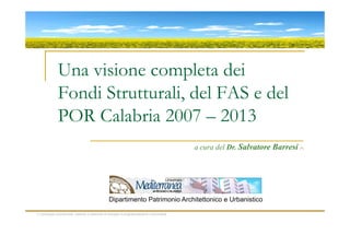 Una visione completa dei
              Fondi Strutturali, del FAS e del
              POR Calabria 2007 – 2013
                                                                                          a cura del Dr. Salvatore Barresi (*)




                                                Dipartimento Patrimonio Architettonico e Urbanistico

(*) sociologo economista, esperto in politiche di sviluppo e programmazione comunitaria
 