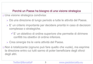 Perch un Paese ha bisogno di una visione strategica
? Una visione strategica condivisa:

   ?   D una direzione di lungo periodo a tutte le attivit del Paese.
   ?   E un criterio importante per decidere priorit in caso di decisioni
       complesse o strategiche.
        ? E un obiettivo di ordine superiore che permette di dirimere
          conflitti tra obiettivi di ordine inferiore.
   ?   Crea sinergie tra le varie attivit del Paese.
? Non   totalizzante (ognuno pu fare quello che vuole), ma esprime
 la direzione entro cui tutti sanno di poter beneficiare degli sforzi
 degli altri.

          Twitter@BorzattaP          3           www.paoloborzatta.eu
 