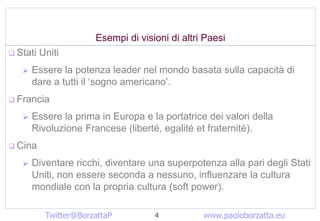 Esempi di visioni di altri Paesi
? Stati   Uniti
   ?   Essere la potenza leader nel mondo basata sulla capacit di
       dare a tutti il sogno americano.
? Francia

   ?   Essere la prima in Europa e la portatrice dei valori della
       Rivoluzione Francese (libert, egalit et fraternit).
? Cina

   ?   Diventare ricchi, diventare una superpotenza alla pari degli Stati
       Uniti, non essere seconda a nessuno, influenzare la cultura
       mondiale con la propria cultura (soft power).

           Twitter@BorzattaP         4           www.paoloborzatta.eu
 