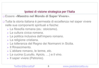 Ipotesi di visione strategica per lItalia
? Essere ?Maestra nel Mondo di Saper Vivere?.

? Tutta la storia italiana  permeata di eccellenza nel saper vivere
  nelle sue componenti spirituali e fisiche:
   ? La filosofia romana (es.: stoicismo).
   ? La cultura civica romana.
   ? La politica inclusiva dellimpero romano.
   ? La religione cristiana.
   ? La tolleranza del Regno dei Normanni in Sicilia.
   ? Il Rinascimento.
   ? Labitare romano, le terme, etc.
   ? La cucina (Lucullo, Apicio, ) e il vino.
   ? Il saper vivere (Petronio).


          Twitter@BorzattaP        6          www.paoloborzatta.eu
 