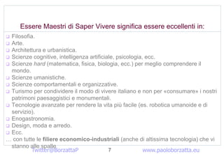 Essere Maestri di Saper Vivere significa essere eccellenti in:
? Filosofia.
? Arte.
? Architettura e urbanistica.
? Scienze cognitive, intelligenza artificiale, psicologia, ecc.
? Scienze hard (matematica, fisica, biologia, ecc.) per meglio comprendere il
  mondo.
? Scienze umanistiche.
? Scienze comportamentali e organizzative.
? Turismo per condividere il modo di vivere italiano e non per ?consumare? i nostri
  patrimoni paesaggistici e monumentali.
? Tecnologie avanzate per rendere la vita pi facile (es. robotica umanoide e di
  servizio).
? Enogastronomia.
? Design, moda e arredo.
? Ecc.
 con tutte le filiere economico-industriali (anche di altissima tecnologia) che vi
  stanno alle spalle
           Twitter@BorzattaP               7              www.paoloborzatta.eu
 