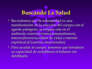Buscando La SaludBuscando La Salud
• Recordemos que la enfermedad es unaRecordemos que la enfermedad es una
manifestación de la reacción del cuerpo con elmanifestación de la reacción del cuerpo con el
agente patógeno, se origine este en elagente patógeno, se origine este en el
ambiente externo(viruses,traumatismos),ambiente externo(viruses,traumatismos),
interno(herencia,estilos de vida) o mental-interno(herencia,estilos de vida) o mental-
espiritual.(Cicatrices emocionales)espiritual.(Cicatrices emocionales)
• Para ayudar al cuerpo, tenemos que fortalecerPara ayudar al cuerpo, tenemos que fortalecer
su capacidad de restablecer el balance sinsu capacidad de restablecer el balance sin
debilitarlo.debilitarlo.
 