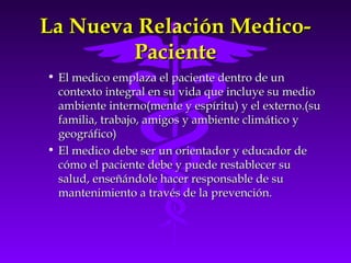 La Nueva Relación Medico-La Nueva Relación Medico-
PacientePaciente
• El medico emplaza el paciente dentro de unEl medico emplaza el paciente dentro de un
contexto integral en su vida que incluye su mediocontexto integral en su vida que incluye su medio
ambiente interno(mente y espíritu) y el externo.(suambiente interno(mente y espíritu) y el externo.(su
familia, trabajo, amigos y ambiente climático yfamilia, trabajo, amigos y ambiente climático y
geográfico)geográfico)
• El medico debe ser un orientador y educador deEl medico debe ser un orientador y educador de
cómo el paciente debe y puede restablecer sucómo el paciente debe y puede restablecer su
salud, enseñándole hacer responsable de susalud, enseñándole hacer responsable de su
mantenimiento a través de la prevención.mantenimiento a través de la prevención.
 