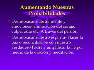 Aumentando NuestrasAumentando Nuestras
ProbabilidadesProbabilidades
• Desintoxicar nuestra mente yDesintoxicar nuestra mente y
emociones- eliminación del coraje,emociones- eliminación del coraje,
culpa, odio etc. A través del perdón.culpa, odio etc. A través del perdón.
• Desintoxicar nuestro espíritu- Hacer laDesintoxicar nuestro espíritu- Hacer la
paz o reconciliación con nuestropaz o reconciliación con nuestro
verdadero Padre y amplificar la Fe porverdadero Padre y amplificar la Fe por
medio de la oración y meditación.medio de la oración y meditación.
 