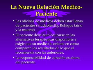 La Nueva Relación Medico-La Nueva Relación Medico-
PacientePaciente
• Las oficinas de médicos deben estar llenasLas oficinas de médicos deben estar llenas
de pacientes saludables.(Ej. Bohique tainode pacientes saludables.(Ej. Bohique taino
y la muerte)y la muerte)
• El paciente debe auto educarse en lasEl paciente debe auto educarse en las
alternativas terapéuticas disponibles yalternativas terapéuticas disponibles y
exigir que su medico le oriente en comoexigir que su medico le oriente en como
comparan los resultados de lo que elcomparan los resultados de lo que el
recomienda con las anteriores.recomienda con las anteriores.
• La responsabilidad de curación es ahoraLa responsabilidad de curación es ahora
del paciente.del paciente.
 