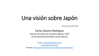Una visión sobre Japón
16 de junio del 2021
Carlos Aquino Rodríguez
Director del Centro de Estudios Asiáticos, CEAS
Universidad Nacional Mayor de San Marcos
E-mail: carloskobe2005@yahoo.com
caquinor@unmsm.edu.pe
Facebook: https://www.facebook.com/carlosalberto.aquinorodriguez/
 