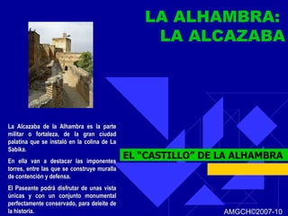 EL “CASTILLO” DE LA ALHAMBRA La Alcazaba de la Alhambra es la parte militar o fortaleza, de la gran ciudad palatina que se instaló en la colina de La Sabika. En ella van a destacar las imponentes torres, entre las que se construye muralla de contención y defensa. El Paseante podrá disfrutar de unas vista únicas y con un conjunto monumental perfectamente conservado, para deleite de la historia. LA ALHAMBRA:   LA ALCAZABA AMGCH ©2007-10 