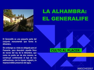 LA ALHAMBRA:  EL GENERALIFE CULTO AL PLACER El Generalife es una pequeña parte del conjunto monumental que forma la Alhambra. Sin embargo su visita es obligada para el Paseante, para descubrir aquella finca de recreo del rey de la Alhambra, que como no podía ser de otra manera, se construyó combinando el lujo de sus edificaciones, con la riqueza vegetal y la imprescindible presencia del agua. AMGCH ©2007 