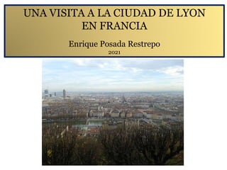 UNA VISITA A LA CIUDAD DE LYON
EN FRANCIA
Enrique Posada Restrepo
2021
 