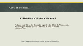 Conta che ti passa…
l'attuale record è quello detenuto, a partire dal 2011, da Alexander J.
Yee e Shigeru Kondo, ovvero 10 trilioni di cifre decimali!
October 17, 2011
5 Trillion Digits of Pi - New World Record
http://www.numberworld.org/misc_runs/pi-5t/details.html
 